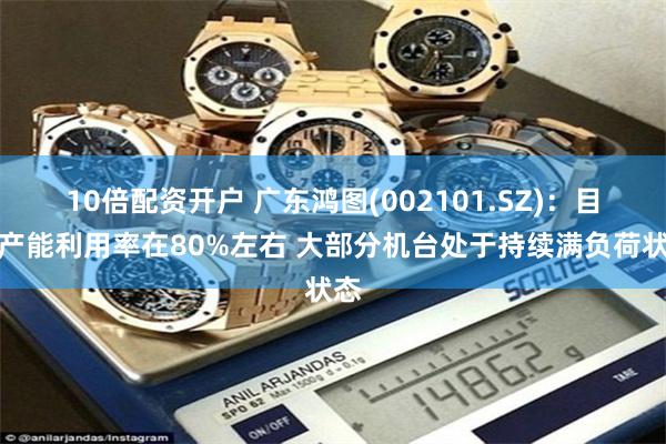 10倍配资开户 广东鸿图(002101.SZ)：目前产能利用率在80%左右 大部分机台处于持续满负荷状态