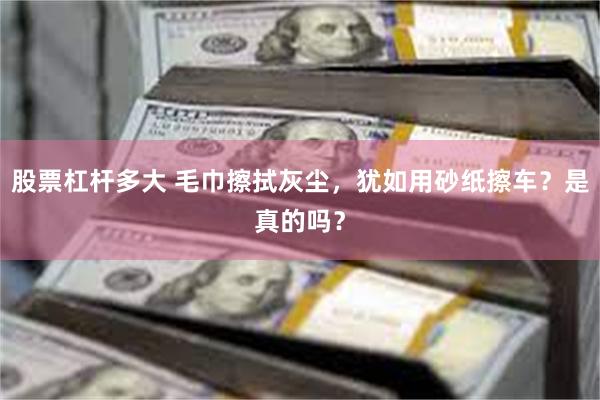 股票杠杆多大 毛巾擦拭灰尘，犹如用砂纸擦车？是真的吗？