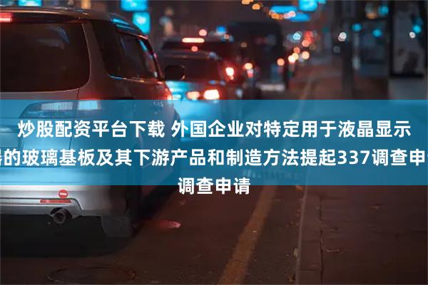 炒股配资平台下载 外国企业对特定用于液晶显示器的玻璃基板及其下游产品和制造方法提起337调查申请