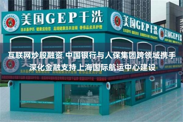 互联网炒股融资 中国银行与人保集团跨领域携手 深化金融支持上海国际航运中心建设