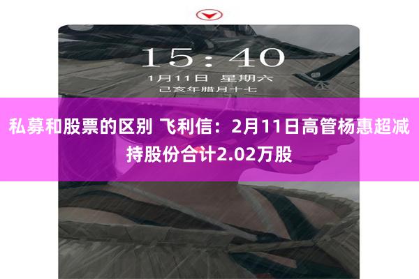 私募和股票的区别 飞利信：2月11日高管杨惠超减持股份合计2.02万股
