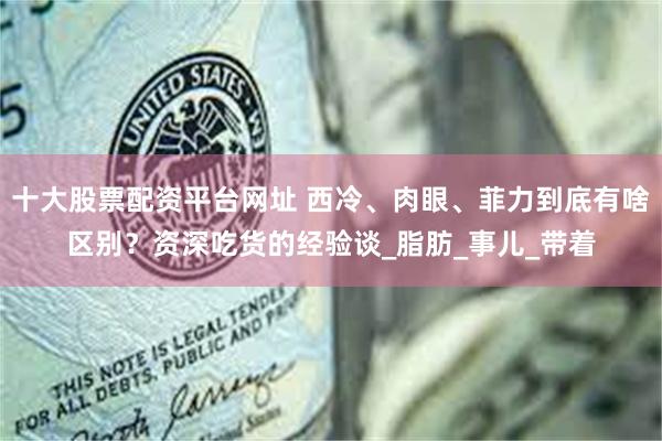 十大股票配资平台网址 西冷、肉眼、菲力到底有啥区别？资深吃货的经验谈_脂肪_事儿_带着