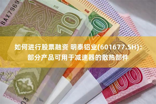 如何进行股票融资 明泰铝业(601677.SH)：部分产品可用于减速器的散热部件
