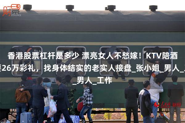 香港股票杠杆是多少 漂亮女人不愁嫁！KTV陪酒女要26万彩礼，找身体结实的老实人接盘_张小姐_男人_工作