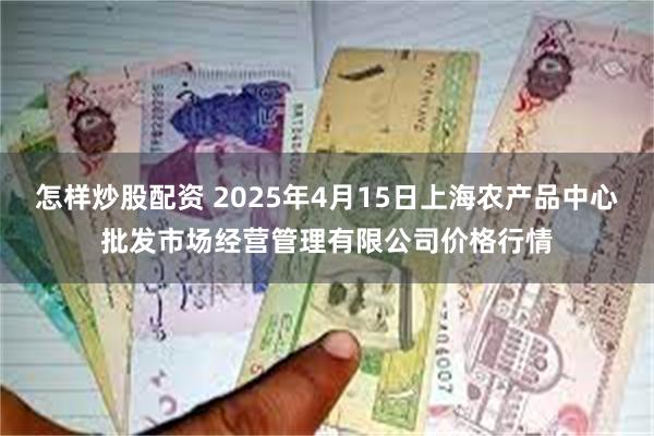 怎样炒股配资 2025年4月15日上海农产品中心批发市场经营管理有限公司价格行情