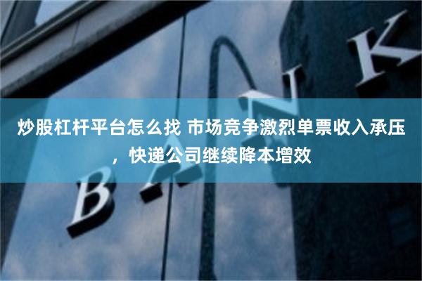 炒股杠杆平台怎么找 市场竞争激烈单票收入承压，快递公司继续降本增效