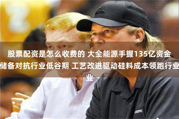 股票配资是怎么收费的 大全能源手握135亿资金储备对抗行业低谷期 工艺改进驱动硅料成本领跑行业