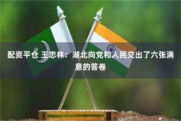 配资平仓 王忠林：湖北向党和人民交出了六张满意的答卷