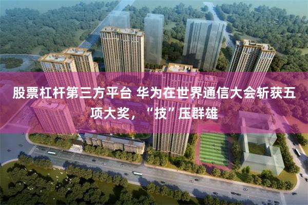 股票杠杆第三方平台 华为在世界通信大会斩获五项大奖，“技”压群雄