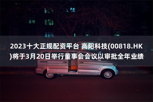 2023十大正规配资平台 高阳科技(00818.HK)将于3月20日举行董事会会议以审批全年业绩