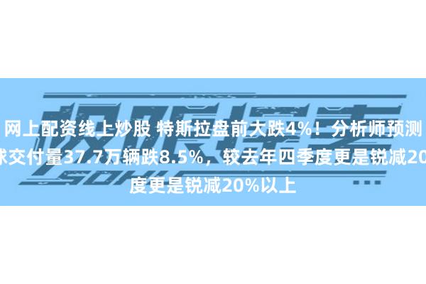 网上配资线上炒股 特斯拉盘前大跌4%！分析师预测Q1全球交付量37.7万辆跌8.5%，较去年四季度更是锐减20%以上