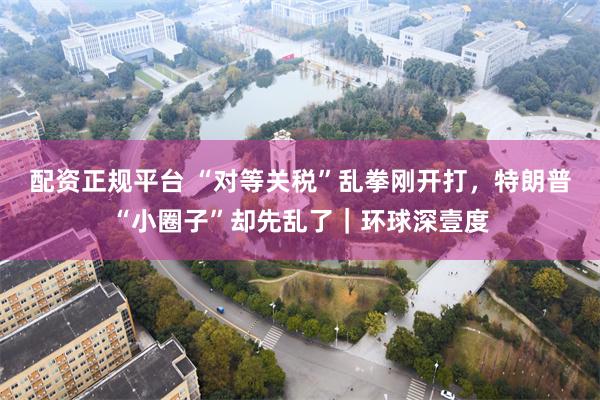 配资正规平台 “对等关税”乱拳刚开打，特朗普“小圈子”却先乱了｜环球深壹度