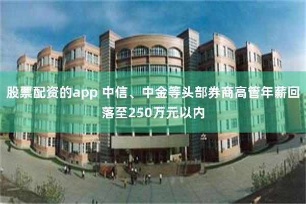 股票配资的app 中信、中金等头部券商高管年薪回落至250万元以内
