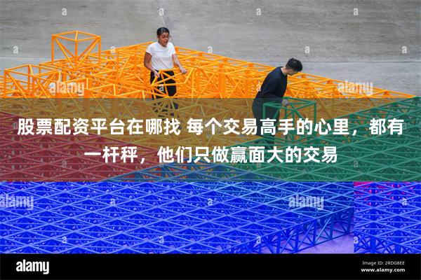 股票配资平台在哪找 每个交易高手的心里，都有一杆秤，他们只做赢面大的交易