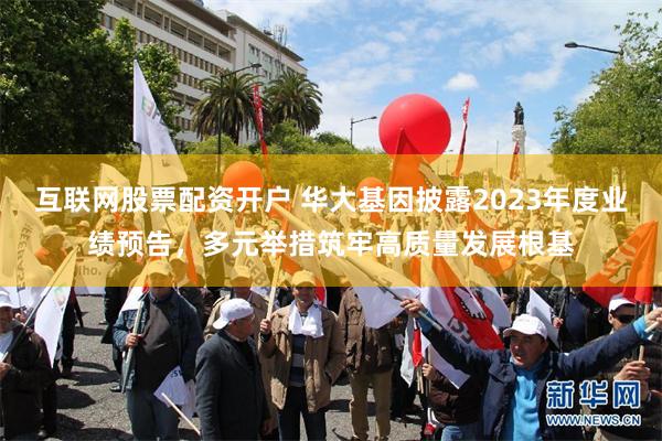 互联网股票配资开户 华大基因披露2023年度业绩预告，多元举措筑牢高质量发展根基