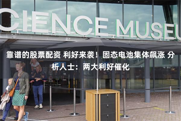 靠谱的股票配资 利好来袭！固态电池集体飙涨 分析人士：两大利好催化