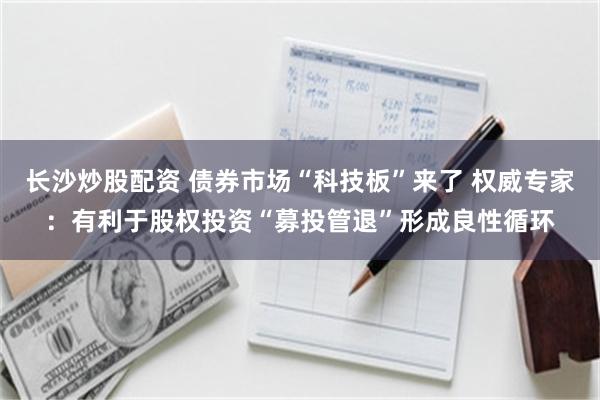 长沙炒股配资 债券市场“科技板”来了 权威专家：有利于股权投资“募投管退”形成良性循环