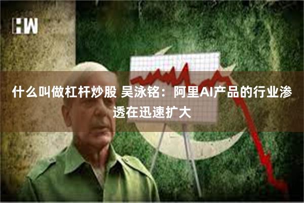 什么叫做杠杆炒股 吴泳铭：阿里AI产品的行业渗透在迅速扩大