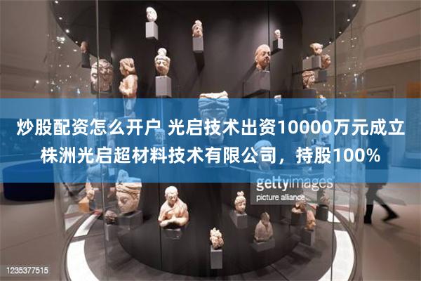 炒股配资怎么开户 光启技术出资10000万元成立株洲光启超材料技术有限公司，持股100%