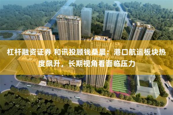 杠杆融资证券 和讯投顾钱桑晨：港口航运板块热度飙升，长期视角看面临压力