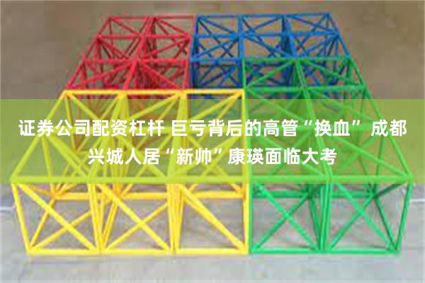 证券公司配资杠杆 巨亏背后的高管“换血” 成都兴城人居“新帅”康瑛面临大考