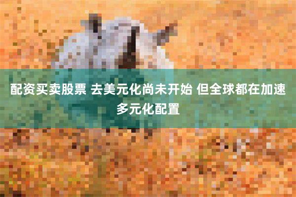 配资买卖股票 去美元化尚未开始 但全球都在加速多元化配置