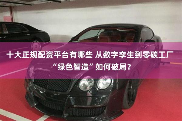 十大正规配资平台有哪些 从数字孪生到零碳工厂 “绿色智造”如何破局？