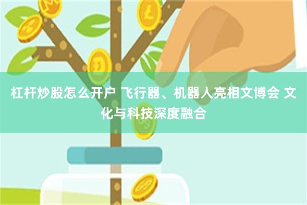 杠杆炒股怎么开户 飞行器、机器人亮相文博会 文化与科技深度融合