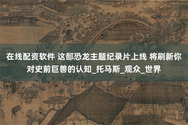 在线配资软件 这部恐龙主题纪录片上线 将刷新你对史前巨兽的认知_托马斯_观众_世界