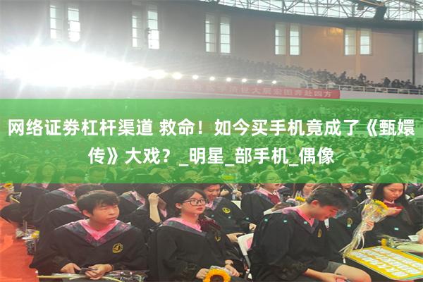 网络证劵杠杆渠道 救命！如今买手机竟成了《甄嬛传》大戏？_明星_部手机_偶像