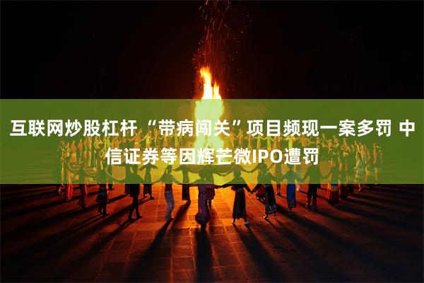 互联网炒股杠杆 “带病闯关”项目频现一案多罚 中信证券等因辉芒微IPO遭罚