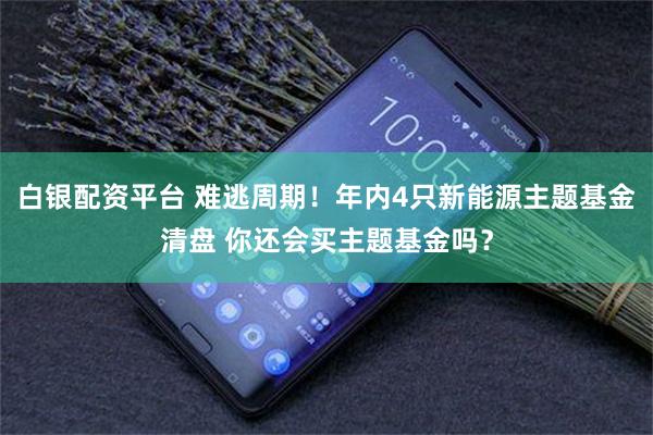 白银配资平台 难逃周期！年内4只新能源主题基金清盘 你还会买主题基金吗？