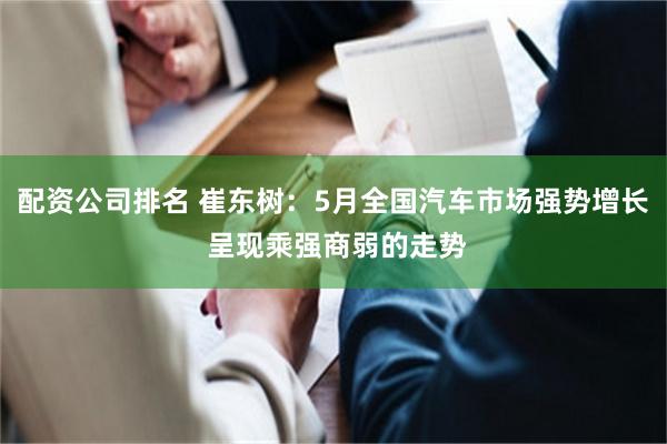 配资公司排名 崔东树：5月全国汽车市场强势增长 呈现乘强商弱的走势