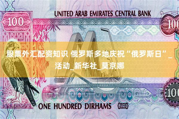 股票外汇配资知识 俄罗斯多地庆祝“俄罗斯日”_活动_新华社_莫京娜