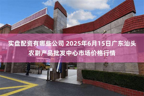 实盘配资有哪些公司 2025年6月15日广东汕头农副产品批发中心市场价格行情