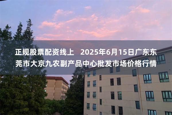 正规股票配资线上   2025年6月15日广东东莞市大京九农副产品中心批发市场价格行情