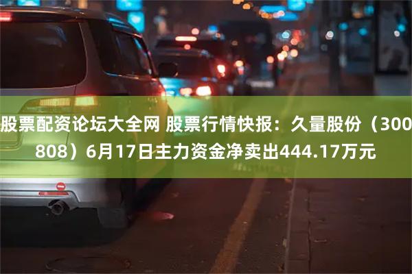 股票配资论坛大全网 股票行情快报：久量股份（300808）6月17日主力资金净卖出444.17万元