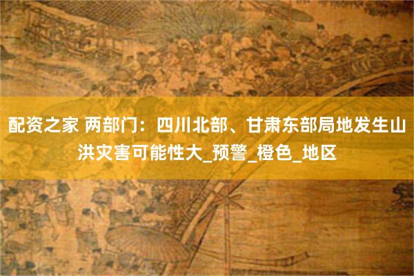 配资之家 两部门：四川北部、甘肃东部局地发生山洪灾害可能性大_预警_橙色_地区