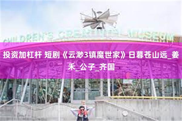 投资加杠杆 短剧《云渺3镇魔世家》日暮苍山远_姜禾_公子_齐国