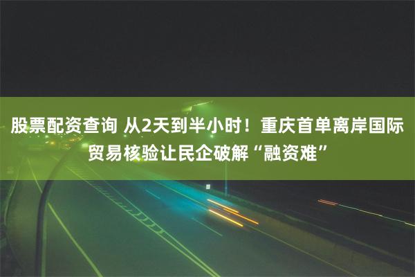 股票配资查询 从2天到半小时！重庆首单离岸国际贸易核验让民企破解“融资难”