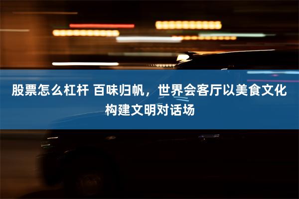 股票怎么杠杆 百味归帆，世界会客厅以美食文化构建文明对话场