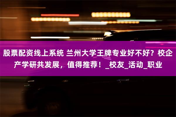 股票配资线上系统 兰州大学王牌专业好不好？校企产学研共发展，值得推荐！_校友_活动_职业