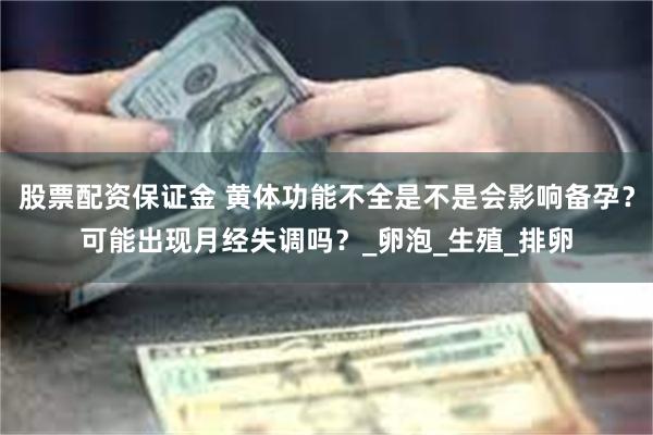股票配资保证金 黄体功能不全是不是会影响备孕？可能出现月经失调吗？_卵泡_生殖_排卵