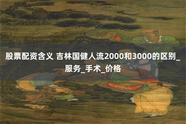股票配资含义 吉林国健人流2000和3000的区别_服务_手术_价格