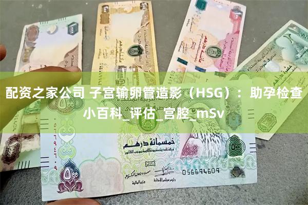配资之家公司 子宫输卵管造影（HSG）：助孕检查小百科_评估_宫腔_mSv