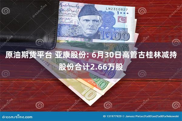 原油期货平台 亚康股份: 6月30日高管古桂林减持股份合计2.66万股
