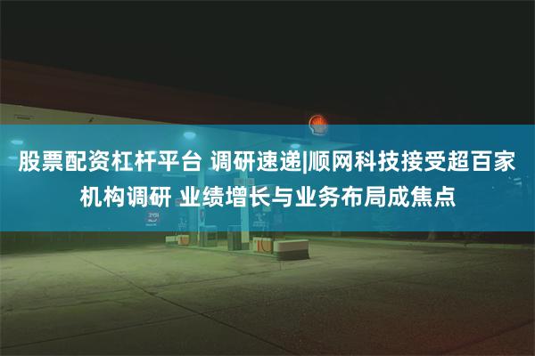 股票配资杠杆平台 调研速递|顺网科技接受超百家机构调研 业绩增长与业务布局成焦点