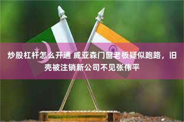 炒股杠杆怎么开通 威亚森门窗老板疑似跑路，旧壳被注销新公司不见张伟平