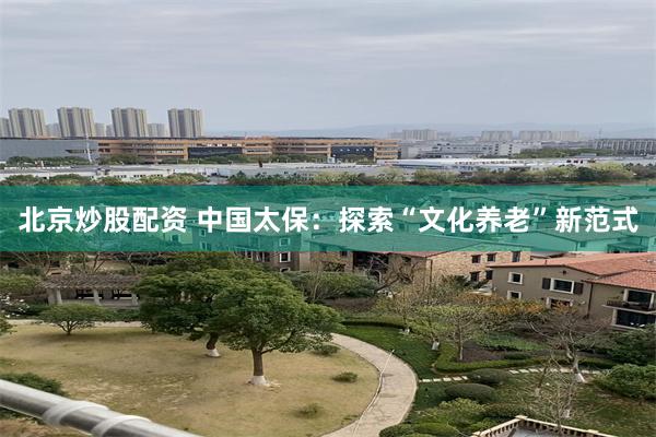 北京炒股配资 中国太保：探索“文化养老”新范式